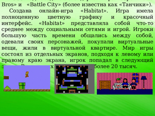 1985 год . Создана легендарная игра «Super Mario Bros» и «Battle City» (более известна как «Танчики»). Создана онлайн-игра «Habitat». Игра имела полноценную цветную графику и красочный интерфейс. «Habitat» представляла собой что-то среднее между социальными сетями и игрой. Игроки большую часть времени общались между собой, одевали своих персонажей, покупали виртуальные вещи, жили в виртуальной квартире. Мир игры состоял из отдельных экранов, подходя к левому или правому краю экрана, игрок попадал в следующий экран. Всего таких экранов было более 20 тысяч. 