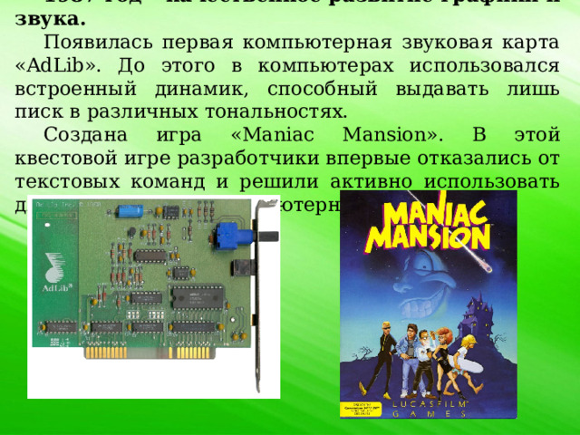 1987 год – качественное развитие графики и звука. Появилась первая компьютерная звуковая карта «AdLib». До этого в компьютерах использовался встроенный динамик, способный выдавать лишь писк в различных тональностях. Создана игра «Maniac Mansion». В этой квестовой игре разработчики впервые отказались от текстовых команд и решили активно использовать для игровых целей компьютерную мышь. 