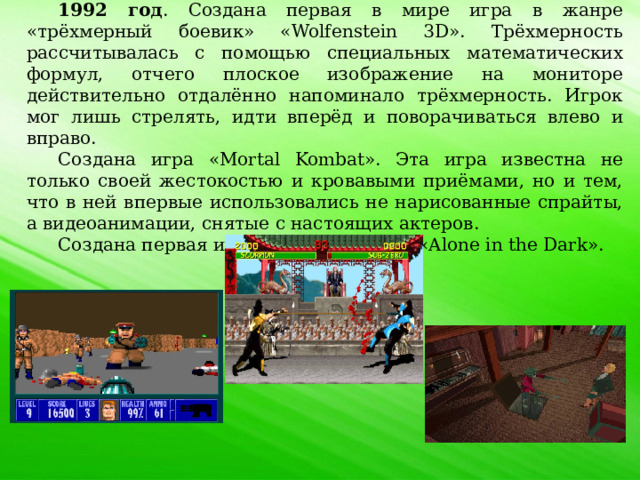 1992 год . Создана первая в мире игра в жанре «трёхмерный боевик» «Wolfenstein 3D». Трёхмерность рассчитывалась с помощью специальных математических формул, отчего плоское изображение на мониторе действительно отдалённо напоминало трёхмерность. Игрок мог лишь стрелять, идти вперёд и поворачиваться влево и вправо. Создана игра «Mortal Kombat». Эта игра известна не только своей жестокостью и кровавыми приёмами, но и тем, что в ней впервые использовались не нарисованные спрайты, а видеоанимации, снятые с настоящих актеров. Создана первая игра в жанре ужасов «Alone in the Dark». 