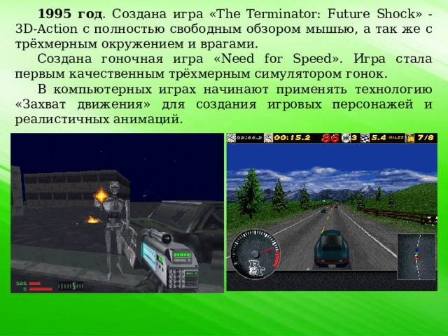 1995 год . Создана игра «The Terminator: Future Shock» - 3D-Action с полностью свободным обзором мышью, а так же с трёхмерным окружением и врагами. Создана гоночная игра «Need for Speed». Игра стала первым качественным трёхмерным симулятором гонок. В компьютерных играх начинают применять технологию «Захват движения» для создания игровых персонажей и реалистичных анимаций. 