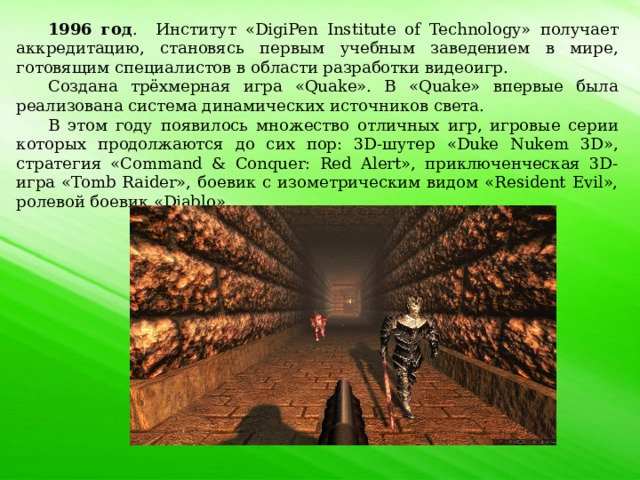 1996 год . Институт «DigiPen Institute of Technology» получает аккредитацию, становясь первым учебным заведением в мире, готовящим специалистов в области разработки видеоигр. Создана трёхмерная игра «Quake». В «Quake» впервые была реализована система динамических источников света. В этом году появилось множество отличных игр, игровые серии которых продолжаются до сих пор: 3D-шутер «Duke Nukem 3D», стратегия «Command & Conquer: Red Alert», приключенческая 3D-игра «Tomb Raider», боевик с изометрическим видом «Resident Evil», ролевой боевик «Diablo». 