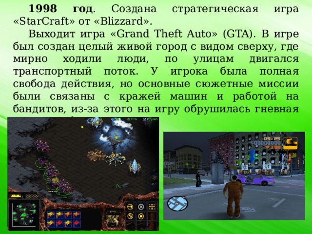 1998 год . Создана стратегическая игра «StarCraft» от «Blizzard». Выходит игра «Grand Theft Auto» (GTA). В игре был создан целый живой город с видом сверху, где мирно ходили люди, по улицам двигался транспортный поток. У игрока была полная свобода действия, но основные сюжетные миссии были связаны с кражей машин и работой на бандитов, из-за этого на игру обрушилась гневная критика общества. 
