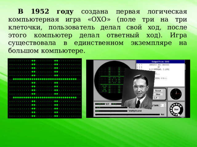 В 1952 году создана первая логическая компьютерная игра «OXO» (поле три на три клеточки, пользователь делал свой ход, после этого компьютер делал ответный ход). Игра существовала в единственном экземпляре на большом компьютере. 