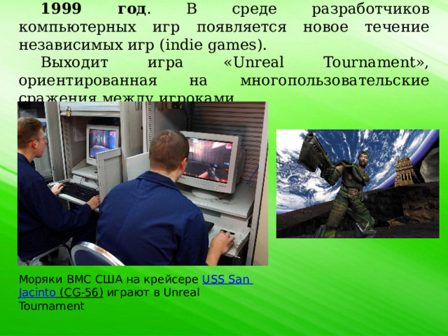 1999 год . В среде разработчиков компьютерных игр появляется новое течение независимых игр (indie games). Выходит игра «Unreal Tournament», ориентированная на многопользовательские сражения между игроками. Моряки ВМС США на крейсере  USS San  Jacinto (CG-56)  играют в Unreal Tournament 