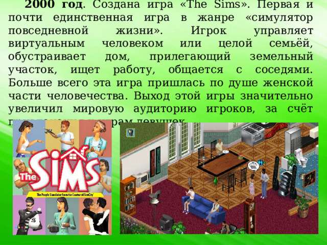 2000 год . Создана игра «The Sims». Первая и почти единственная игра в жанре «симулятор повседневной жизни». Игрок управляет виртуальным человеком или целой семьёй, обустраивает дом, прилегающий земельный участок, ищет работу, общается с соседями. Больше всего эта игра пришлась по душе женской части человечества. Выход этой игры значительно увеличил мировую аудиторию игроков, за счёт привлечения к играм девушек. 