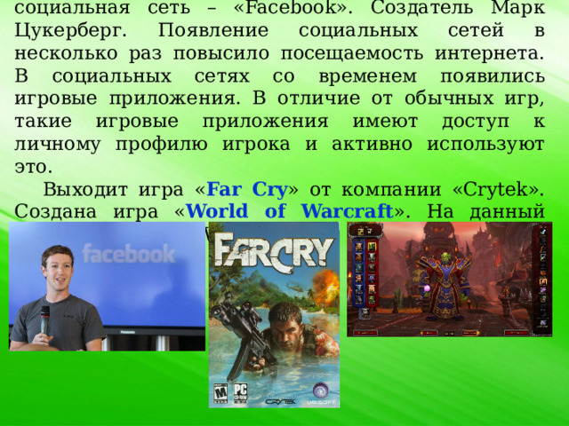 2004 год. Создана первая глобальная социальная сеть – «Facebook». Создатель Марк Цукерберг. Появление социальных сетей в несколько раз повысило посещаемость интернета. В социальных сетях со временем появились игровые приложения. В отличие от обычных игр, такие игровые приложения имеют доступ к личному профилю игрока и активно используют это. Выходит игра « Far Cry » от компании «Crytek». Создана игра « World of Warcraft ». На данный момент игра «WoW» является самой популярной онлайн игрой. 