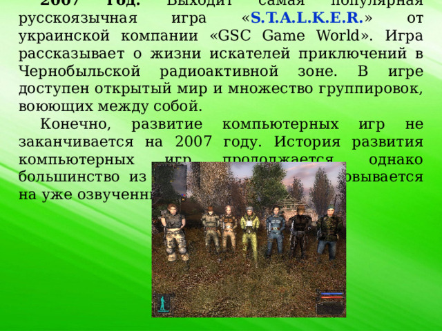 2007 год. Выходит самая популярная русскоязычная игра « S.T.A.L.K.E.R. » от украинской компании «GSC Game World». Игра рассказывает о жизни искателей приключений в Чернобыльской радиоактивной зоне. В игре доступен открытый мир и множество группировок, воюющих между собой. Конечно, развитие компьютерных игр не заканчивается на 2007 году. История развития компьютерных игр продолжается, однако большинство из компьютерных игр основывается на уже озвученных играх. 