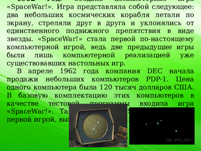 1962 год . Создана компьютерная игра «SpaceWar!». Игра представляла собой следующее: два небольших космических корабля летали по экрану, стреляли друг в друга и уклонялись от единственного подвижного препятствия в виде звезды. «SpaceWar!» стала первой по-настоящему компьютерной игрой, ведь две предыдущие игры были лишь компьютерной реализацией уже существовавших настольных игр. В апреле 1962 года компания DEC начала продажи небольших компьютеров PDP-1. Цена одного компьютера была 120 тысяч долларов США. В базовую комплектацию этих компьютеров в качестве тестовой программы входила игра «SpaceWar!». Таким образом «SpaceWar!» стала первой игрой, выпущенной в тираж. 