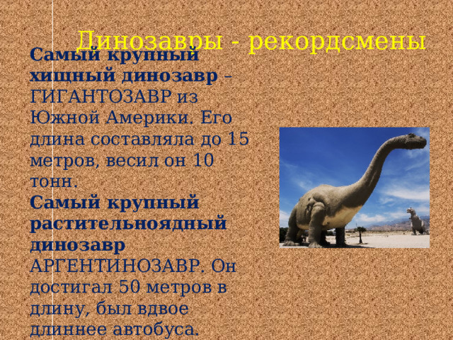 Динозавры - рекордсмены Самый крупный хищный динозавр – ГИГАНТОЗАВР из Южной Америки. Его длина составляла до 15 метров, весил он 10 тонн. Самый крупный растительноядный динозавр АРГЕНТИНОЗАВР. Он достигал 50 метров в длину, был вдвое длиннее автобуса. 
