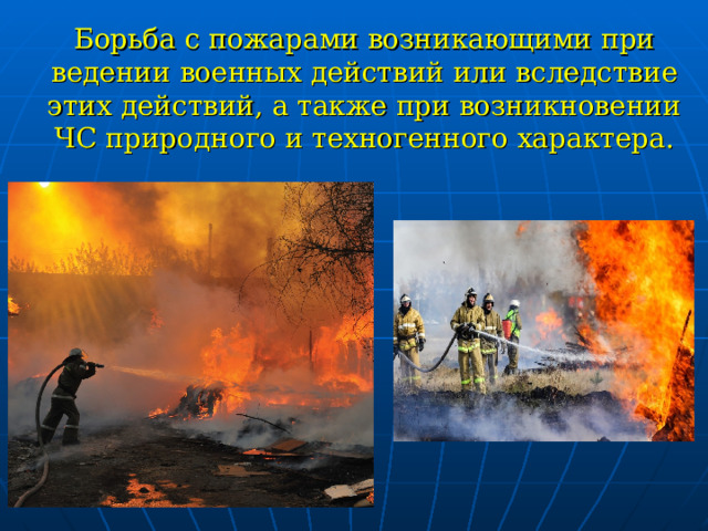   Борьба с пожарами возникающими при ведении военных действий или вследствие этих действий, а также при возникновении ЧС природного и техногенного характера.   