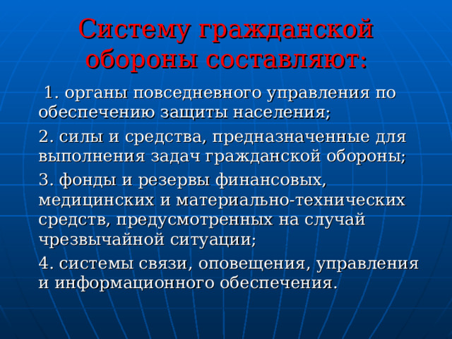  Систему гражданской обороны составляют:     1. органы повседневного управления по обеспечению защиты населения; 2. силы и средства, предназначенные для выполнения задач гражданской обороны; 3. фонды и резервы финансовых, медицинских и материально-технических средств, предусмотренных на случай чрезвычайной ситуации; 4. системы связи, оповещения, управления и информационного обеспечения. 