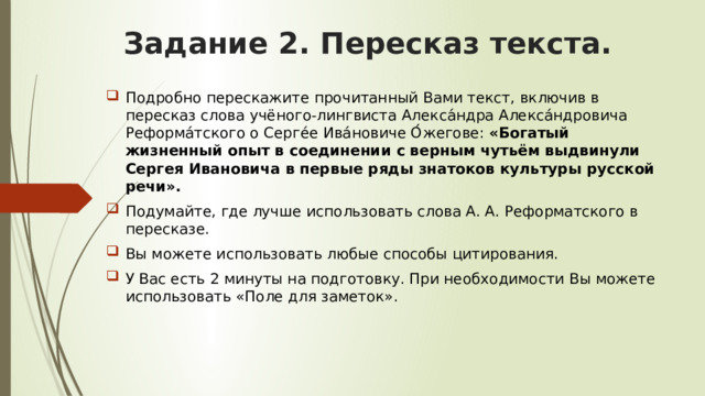 Задание 2. Пересказ текста. Подробно перескажите прочитанный Вами текст, включив в пересказ слова учёного-лингвиста Алекса́ндра Алекса́ндровича Реформа́тского о Серге́е Ива́новиче О́жегове: «Богатый жизненный опыт в соединении с верным чутьём выдвинули Сергея Ивановича в первые ряды знатоков культуры русской речи». Подумайте, где лучше использовать слова А. А. Реформатского в пересказе. Вы можете использовать любые способы цитирования. У Вас есть 2 минуты на подготовку. При необходимости Вы можете использовать «Поле для заметок». 