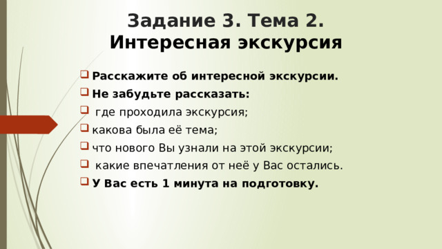 Задание 3. Тема 2.   Интересная экскурсия Расскажите об интересной экскурсии. Не забудьте рассказать:  где проходила экскурсия; какова была её тема; что нового Вы узнали на этой экскурсии;  какие впечатления от неё у Вас остались. У Вас есть 1 минута на подготовку. 