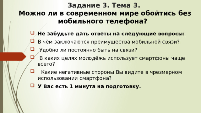 Задание 3. Тема 3.   Можно ли в современном мире обойтись без мобильного телефона? Не забудьте дать ответы на следующие вопросы: В чём заключаются преимущества мобильной связи?  Удобно ли постоянно быть на связи?  В каких целях молодёжь использует смартфоны чаще всего?  Какие негативные стороны Вы видите в чрезмерном использовании смартфона? У Вас есть 1 минута на подготовку. 