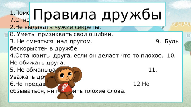    Правила дружбы        1.Помогать  друг другу. 7.Относиться  к другим как к себе.  2.Не выдавать чужие секреты. 8. Уметь  признавать свои ошибки.  3. Не смеяться  над другом. 9.  Будь бескорыстен в дружбе.  4.Остановить  друга, если он делает что-то плохое. 10. Не обижать друга.  5. Не обманывать.   11. Уважать друг друга.  6.Не предавать.   12.Не обзываться, ни говорить плохие слова.         