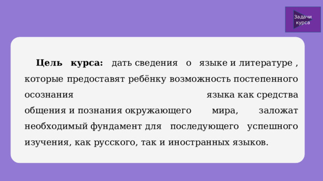 Задачи курса  Цель курса: дать сведения о языке и литературе , которые предоставят ребёнку возможность постепенного осознания языка как средства общения и познания окружающего мира, заложат необходимый фундамент для последующего успешного изучения, как русского, так и иностранных языков. 