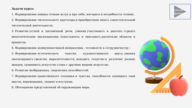 Задачи курса: 1. Формирование навыка чтения вслух и про себя, интереса и потребности чтения; 2. Формирование читательского кругозора и приобретение опыта самостоятельной читательской деятельности; 3. Развитие устной и письменной речи, умения участвовать в диалоге, строить монологические высказывания, сопоставлять и описывать различные объекты и процессы; 4. Формирование коммуникативной инициативы , готовности к сотрудничеству ; 5. Формирование эстетического чувства, художественного вкуса, умения анализировать средства выразительности, находить сходство и различие разных жанров, сравнивать искусство слова с другими видами искусства; 6. Развитие воображения, творческих способностей; 7. Формирование нравственного сознания и чувства, способности оценивать свои мысли, переживания, знания и поступки; 8. Обогащение представлений об окружающем мире. Количество времени 