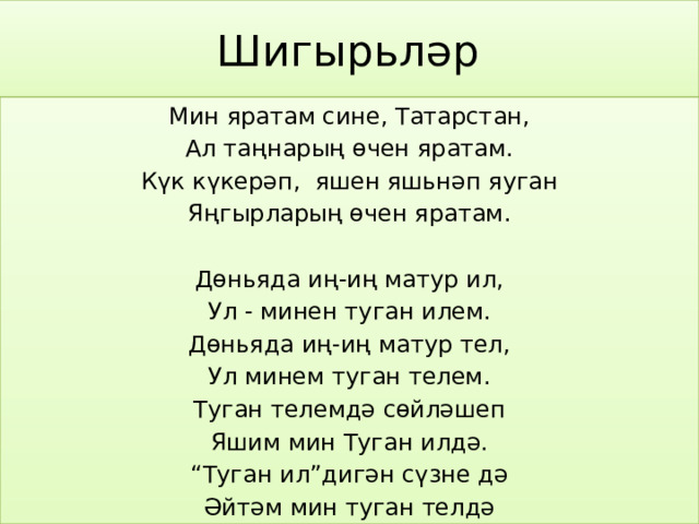 Шигырьләр Мин яратам сине, Татарстан, Ал таңнарың өчен яратам. Күк күкерәп, яшен яшьнәп яуган Яңгырларың өчен яратам. Дөньяда иң-иң матур ил, Ул - минен туган илем. Дөньяда иң-иң матур тел, Ул минем туган телем. Туган телемдә сөйләшеп Яшим мин Туган илдә. “ Туган ил”дигән сүзне дә Әйтәм мин туган телдә 