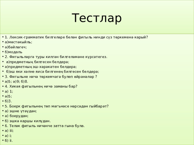 Тестлар 1. Лексик-грамматик билгеләре белән фигыль нинди сүз төркеменә карый? а)мөстәкыйль; ә)бәйләгеч; б)модаль 2. Фигыльләргә туры килгән билгеләмәне күрсәтегез.  а)предметның билгесен белдерә; ә)предметның эш-хәрәкәтен белдерә;  б)эш яки хәлне яисә билгенең билгесен белдерә; 3. Фигыльне ничә төркемчәгә булеп өйрәнәләр ? а)5; ә)9; б)8. 4. Хикәя фигыльнең ничә заманы бар? а) 1; ә)5; б)3. 5. Боерк фигыльнең төп мәгънәсе нәрсәдән гыйбарәт? а) эшне үтәүдән; ә) боерудан; б) эшкә каршы килүдән. 6. Теләк фигыль ничәнче затта гына була. а) iii; ә) i; б) ii. 