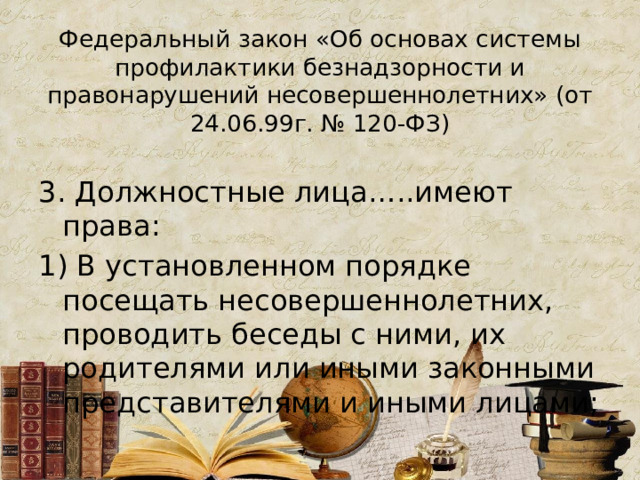 Федеральный закон «Об основах системы профилактики безнадзорности и правонарушений несовершеннолетних» (от 24.06.99г. № 120-ФЗ)   3. Должностные лица…..имеют права: 1) В установленном порядке посещать несовершеннолетних, проводить беседы с ними, их родителями или иными законными представителями и иными лицами; 