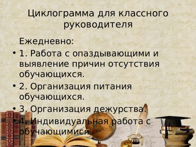 Циклограмма для классного руководителя  Ежедневно: 1. Работа с опаздывающими и выявление причин отсутствия обучающихся. 2. Организация питания обучающихся. 3. Организация дежурства. 4. Индивидуальная работа с обучающимися. 