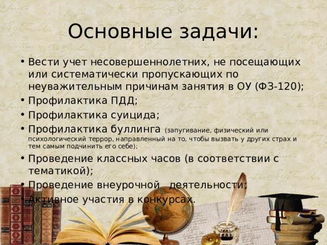 Основные задачи: Вести учет несовершеннолетних, не посещающих или систематически пропускающих по неуважительным причинам занятия в ОУ (ФЗ-120); Профилактика ПДД; Профилактика суицида; Профилактика буллинга (запугивание, физический или психологический террор, направленный на то, чтобы вызвать у других страх и тем самым подчинить его себе); Проведение классных часов (в соответствии с тематикой); Проведение внеурочной  деятельности; Активное участия в конкурсах. 