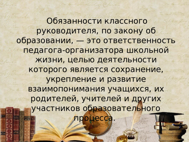   Обязанности классного руководителя, по закону об образовании, — это ответственность педагога-организатора школьной жизни, целью деятельности которого является сохранение, укрепление и развитие взаимопонимания учащихся, их родителей, учителей и других участников образовательного процесса. 