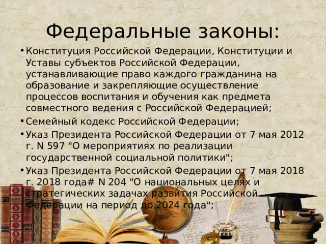 Федеральные законы: Конституция Российской Федерации, Конституции и Уставы субъектов Российской Федерации, устанавливающие право каждого гражданина на образование и закрепляющие осуществление процессов воспитания и обучения как предмета совместного ведения с Российской Федерацией; Семейный кодекс Российской Федерации; Указ Президента Российской Федерации от 7 мая 2012 г. N 597 