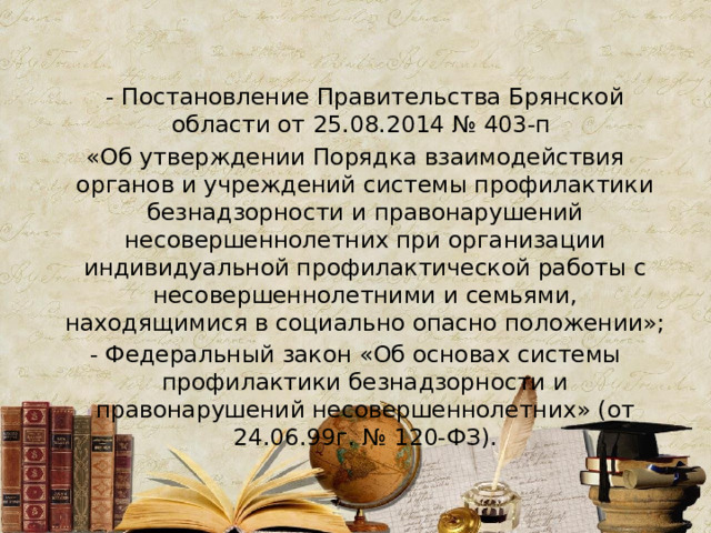  - Постановление Правительства Брянской области от 25.08.2014 № 403-п «Об утверждении Порядка взаимодействия органов и учреждений системы профилактики безнадзорности и правонарушений несовершеннолетних при организации индивидуальной профилактической работы с несовершеннолетними и семьями, находящимися в социально опасно положении»; - Федеральный закон «Об основах системы профилактики безнадзорности и правонарушений несовершеннолетних» (от 24.06.99г. № 120-ФЗ). 