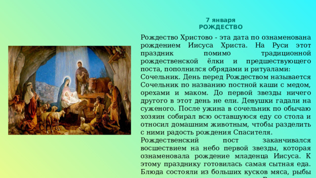 7 января РОЖДЕСТВО Рождество Христово - эта дата по ознаменована рождением Иисуса Христа. На Руси этот праздник помимо традиционной рождественской ёлки и предшествующего поста, пополнился обрядами и ритуалами: Сочельник. День перед Рождеством называется Сочельник по названию постной каши с медом, орехами и маком. До первой звезды ничего другого в этот день не ели. Девушки гадали на суженого. После ужина в сочельник по обычаю хозяин собирал всю оставшуюся еду со стола и относил домашним животным, чтобы разделить с ними радость рождения Спасителя. Рождественский пост заканчивался восшествием на небо первой звезды, которая ознаменовала рождение младенца Иисуса. К этому празднику готовилась самая сытная еда. Блюда состояли из больших кусков мяса, рыбы и птицы, запеченных в печи. Вся выпечка также готовилась с мясной начинкой. Знаменитые калачи, кулебяки, блины и расстегаи украшали рождественский стол. 