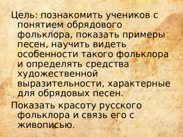 Цель: познакомить учеников с понятием обрядового фольклора, показать примеры песен, научить видеть особенности такого фольклора и определять средства художественной выразительности, характерные для обрядовых песен. Показать красоту русского фольклора и связь его с живописью. 