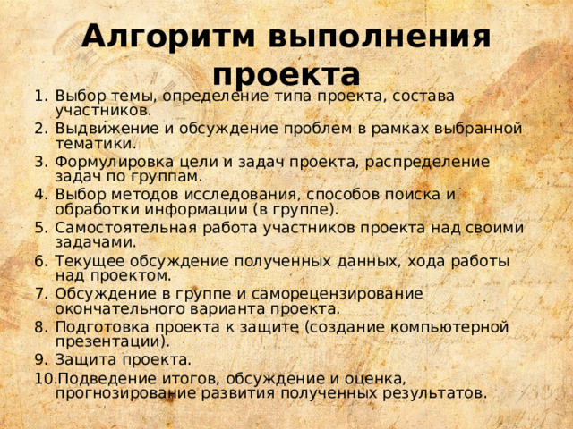 Алгоритм выполнения проекта Выбор темы, определение типа проекта, состава участников. Выдвижение и обсуждение проблем в рамках выбранной тематики. Формулировка цели и задач проекта, распределение задач по группам. Выбор методов исследования, способов поиска и обработки информации (в группе). Самостоятельная работа участников проекта над своими задачами. Текущее обсуждение полученных данных, хода работы над проектом. Обсуждение в группе и саморецензирование окончательного варианта проекта. Подготовка проекта к защите (создание компьютерной презентации). Защита проекта. Подведение итогов, обсуждение и оценка, прогнозирование развития полученных результатов. 