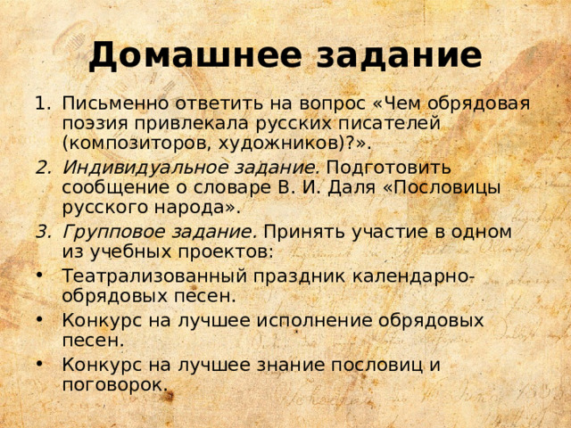 Домашнее задание Письменно ответить на вопрос «Чем обрядовая поэзия привлекала русских писателей (композиторов, художников)?». Индивидуальное задание. Подготовить сообщение о словаре В. И. Даля «Пословицы русского народа». Групповое задание. Принять участие в одном из учебных проектов: Театрализованный праздник календарно-обрядовых песен. Конкурс на лучшее исполнение обрядовых песен. Конкурс на лучшее знание пословиц и поговорок. 