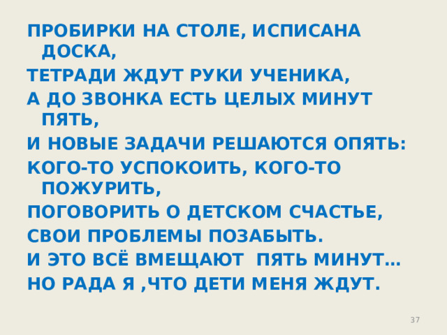ПРОБИРКИ НА СТОЛЕ, ИСПИСАНА ДОСКА, ТЕТРАДИ ЖДУТ РУКИ УЧЕНИКА, А ДО ЗВОНКА ЕСТЬ ЦЕЛЫХ МИНУТ ПЯТЬ, И НОВЫЕ ЗАДАЧИ РЕШАЮТСЯ ОПЯТЬ: КОГО-ТО УСПОКОИТЬ, КОГО-ТО ПОЖУРИТЬ, ПОГОВОРИТЬ О ДЕТСКОМ СЧАСТЬЕ, СВОИ ПРОБЛЕМЫ ПОЗАБЫТЬ. И ЭТО ВСЁ ВМЕЩАЮТ ПЯТЬ МИНУТ… НО РАДА Я ,ЧТО ДЕТИ МЕНЯ ЖДУТ. 30 30 
