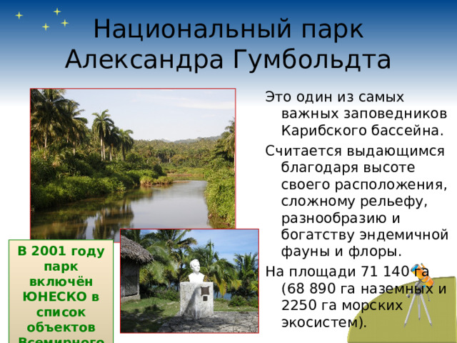 Национальный парк Александра Гумбольдта Это один из самых важных заповедников Карибского бассейна. Считается выдающимся благодаря высоте своего расположения, сложному рельефу, разнообразию и богатству эндемичной фауны и флоры. На площади 71 140 га (68 890 га наземных и 2250 га морских экосистем). В 2001 году парк включён ЮНЕСКО в список объектов Всемирного наследия. 