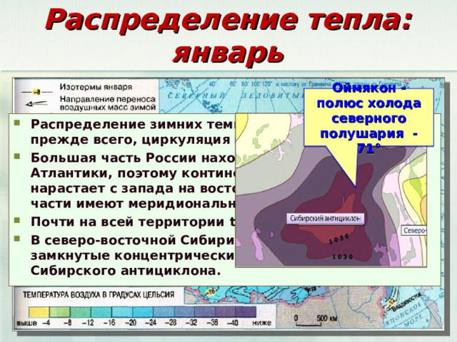 Распределение тепла: январь Оймякон - полюс холода северного полушария -71° Распределение зимних температур определяет, прежде всего, циркуляция воздушных масс. Большая часть России находится под влиянием Атлантики, поэтому континентальность климата нарастает с запада на восток и изотермы в западной части имеют меридиональное направление. Почти на всей территории t ° ниже 0° В северо-восточной Сибири изотермы образуют замкнутые концентрические линии из-за действия Сибирского антициклона.  