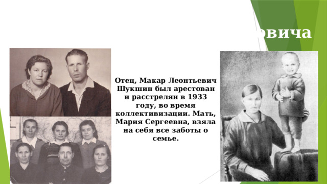 Родители Василия Макаровича Отец, Макар Леонтьевич Шукшин был арестован и расстрелян в 1933 году, во время коллективизации. Мать, Мария Сергеевна, взяла на себя все заботы о семье. 