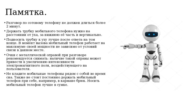 Памятка. Разговор по сотовому телефону не должен длиться более 2 минут.  Держать трубку мобильного телефона нужно на расстоянии от уха, за нижнюю её часть и вертикально.  Подносить трубку к уху лучше после ответа на том конце. В момент вызова мобильный телефон работает на максимуме своей мощности не зависимо от условий связи в данном месте.  Очки с металлической оправой при разговоре рекомендуется снимать: наличие такой оправы может привести к увеличению интенсивности электромагнитного поля, воздействующего на пользователя.  Не кладите мобильные телефоны рядом с собой во время сна. Также не стоит постоянно держать мобильный телефон при себе, например, в кармане брюк. Носить мобильный телефон лучше в сумке.   