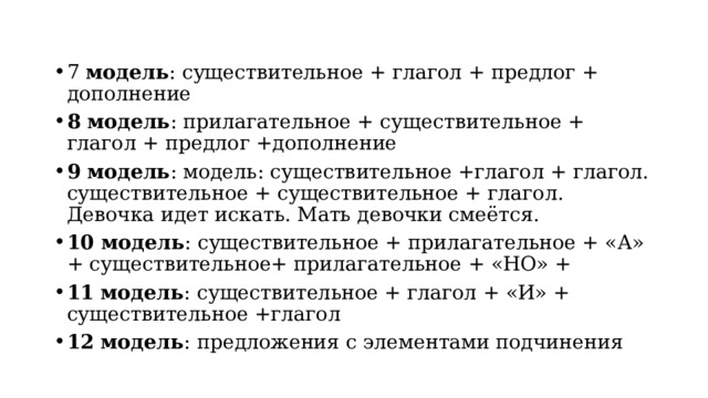 7 модель : существительное + глагол + предлог + дополнение 8  модель : прилагательное + существительное + глагол + предлог +дополнение 9  модель : модель: существительное +глагол + глагол. существительное + существительное + глагол. Девочка идет искать. Мать девочки смеётся. 10 модель : существительное + прилагательное + «А» + существительное+ прилагательное + «НО» + 11  модель : существительное + глагол + «И» + существительное +глагол 12  модель : предложения с элементами подчинения 