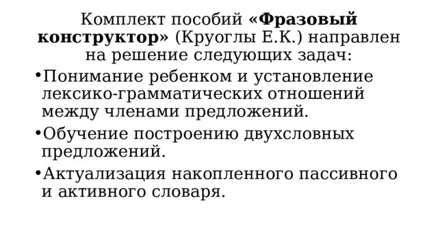 Комплект пособий «Фразовый конструктор» (Круоглы Е.К.) направлен на решение следующих задач: Понимание ребенком и установление лексико-грамматических отношений между членами предложений. Обучение построению двухсловных предложений. Актуализация накопленного пассивного и активного словаря. 