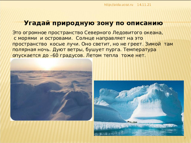 14.11.21 http://aida.ucoz.ru Угадай природную зону по описанию Это огромное пространство Северного Ледовитого океана,  с морями и островами. Солнце направляет на это пространство косые лучи. Оно светит, но не греет. Зимой там полярная ночь. Дуют ветры, бушует пурга. Температура опускается до –60 градусов. Летом тепла тоже нет. 6 