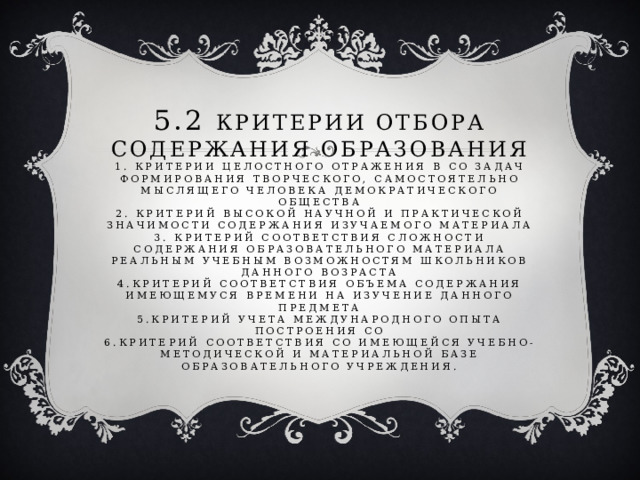 5.2 критерии отбора содержания образования  1. критерии целостного отражения в СО задач формирования творческого, самостоятельно мыслящего человека демократического общества  2. критерий высокой научной и практической значимости содержания изучаемого материала  3. критерий соответствия сложности содержания образовательного материала реальным учебным возможностям школьников данного возраста  4.критерий соответствия объема содержания имеющемуся времени на изучение данного предмета  5.критерий учета международного опыта построения СО  6.критерий соответствия со имеющейся учебно-методической и материальной базе образовательного учреждения.   