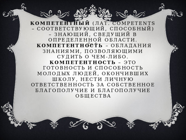 Компетентный (лат. Competents – соответствующий, способный) – знающий, сведущий в определенной области.   Компетентность – обладания знаниями, позволяющими судить о чем-либо.  Компетентность – это готовность и способность молодых людей, окончивших школу, нести личную ответственность за собственное благополучие и благополучие общества 