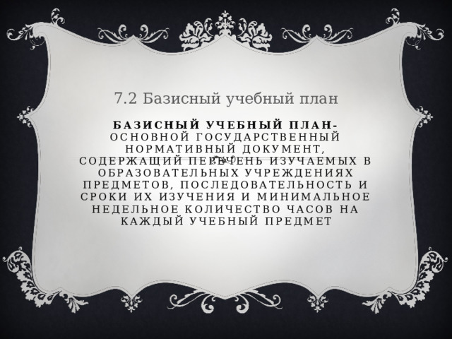 7.2 Базисный учебный план Базисный учебный план- основной государственный нормативный документ, содержащий перечень изучаемых в образовательных учреждениях предметов, последовательность и сроки их изучения и минимальное недельное количество часов на каждый учебный предмет 