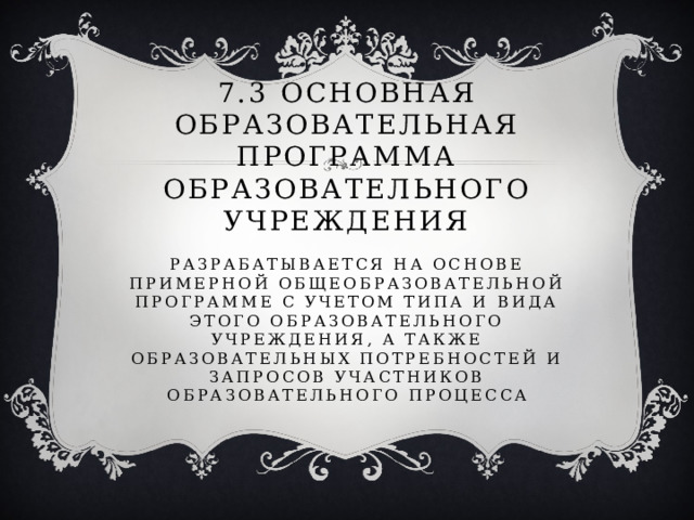 7.3 основная образовательная программа образовательного учреждения   Разрабатывается на основе примерной общеобразовательной программе с учетом типа и вида этого образовательного учреждения, а также образовательных потребностей и запросов участников образовательного процесса 