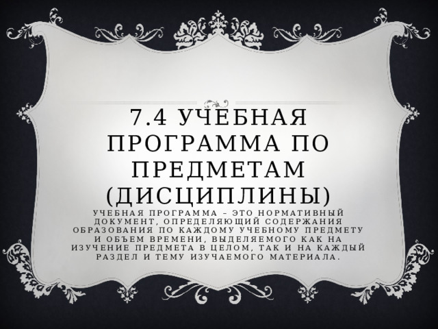 7.4 учебная программа по предметам (дисциплины)  Учебная программа – это нормативный документ, определяющий содержания образования по каждому учебному предмету и объем времени, выделяемого как на изучение предмета в целом, так и на каждый раздел и тему изучаемого материала.   
