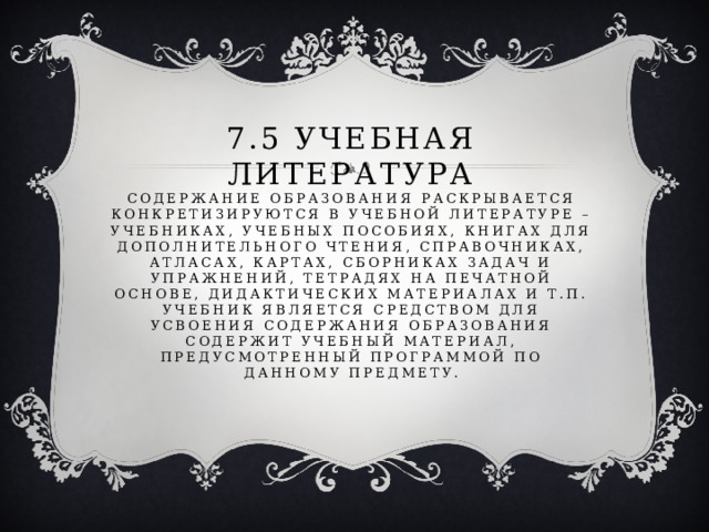 7.5 учебная литература  Содержание образования раскрывается конкретизируются в учебной литературе – учебниках, учебных пособиях, книгах для дополнительного чтения, справочниках, атласах, картах, сборниках задач и упражнений, тетрадях на печатной основе, дидактических материалах и т.п.  Учебник является средством для усвоения содержания образования содержит учебный материал, предусмотренный программой по данному предмету. 