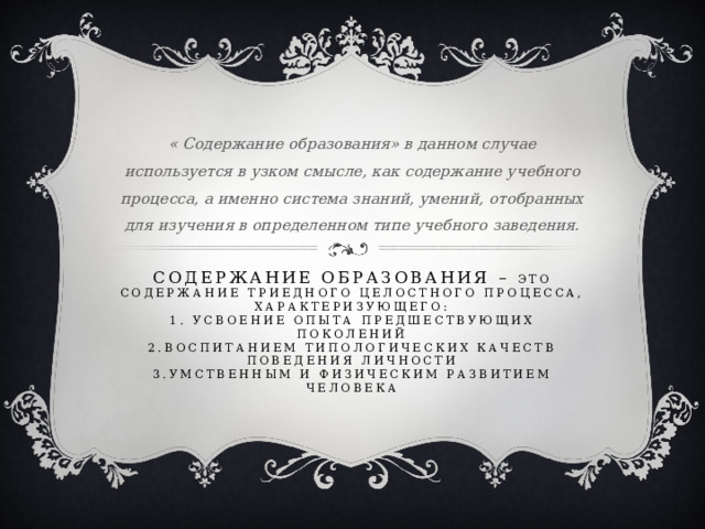 « Содержание образования» в данном случае используется в узком смысле, как содержание учебного процесса, а именно система знаний, умений, отобранных для изучения в определенном типе учебного заведения. Содержание образования – это содержание триедного целостного процесса, характеризующего:  1. усвоение опыта предшествующих поколений  2.воспитанием типологических качеств поведения личности  3.умственным и физическим развитием человека    