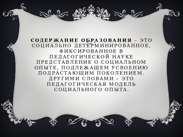 Содержание образования – это социально детерминированное, фиксированное в педагогической науке представление о социальном опыте, подлежащем усвоению подрастающим поколением.  Другими словами – это педагогическая модель социального опыта. 