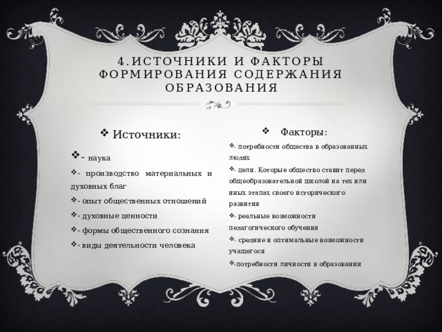 4.Источники и факторы формирования содержания образования Источники: - наука - производство материальных и духовных благ - опыт общественных отношений - духовные ценности - формы общественного сознания - виды деятельности человека Факторы: - потребности общества в образованных людях - цели. Которые общество ставит перед общеобразовательной школой на тех или иных этапах своего исторического развития - реальные возможности педагогического обучения - средние и оптимальные возможности учащегося -потребности личности в образовании 